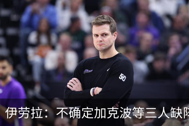 伊劳拉：不确定加克波等三人缺阵时间 坚信维尔茨能展现高水准